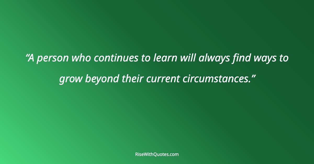 A person who continues to learn will always find ways to grow beyond their current circumstances.