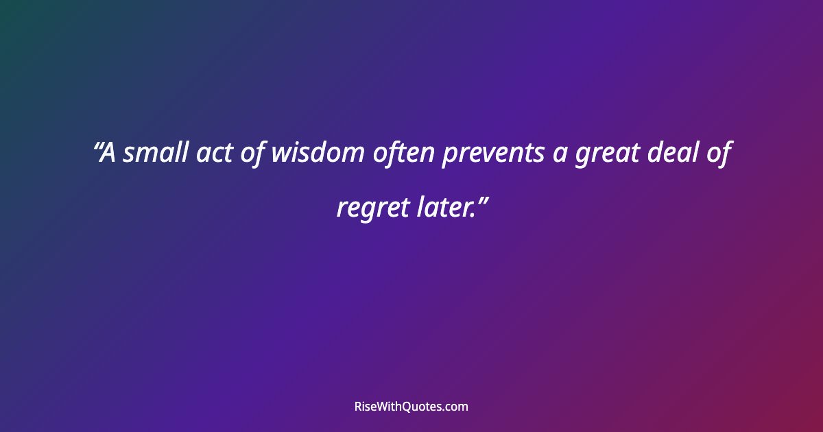 A small act of wisdom often prevents a great deal of regret later.