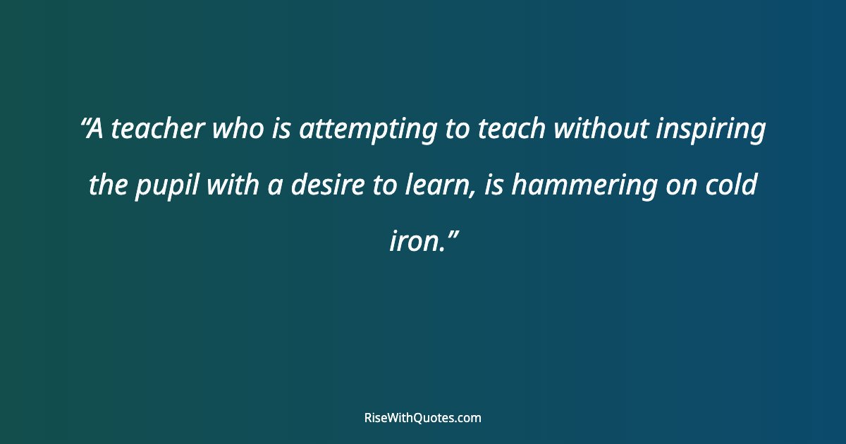 A teacher who is attempting to teach without inspiring the pupil with a desire to learn, is hammering on cold iron.