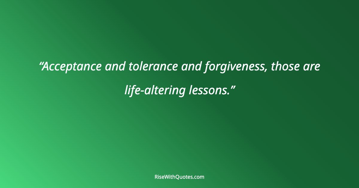 Acceptance and tolerance and forgiveness, those are life-altering lessons.