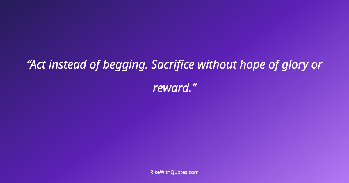 Act instead of begging. Sacrifice without hope of glory or reward.