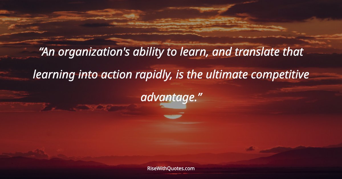 An organization's ability to learn, and translate that learning into action rapidly, is the ultimate competitive advantage.