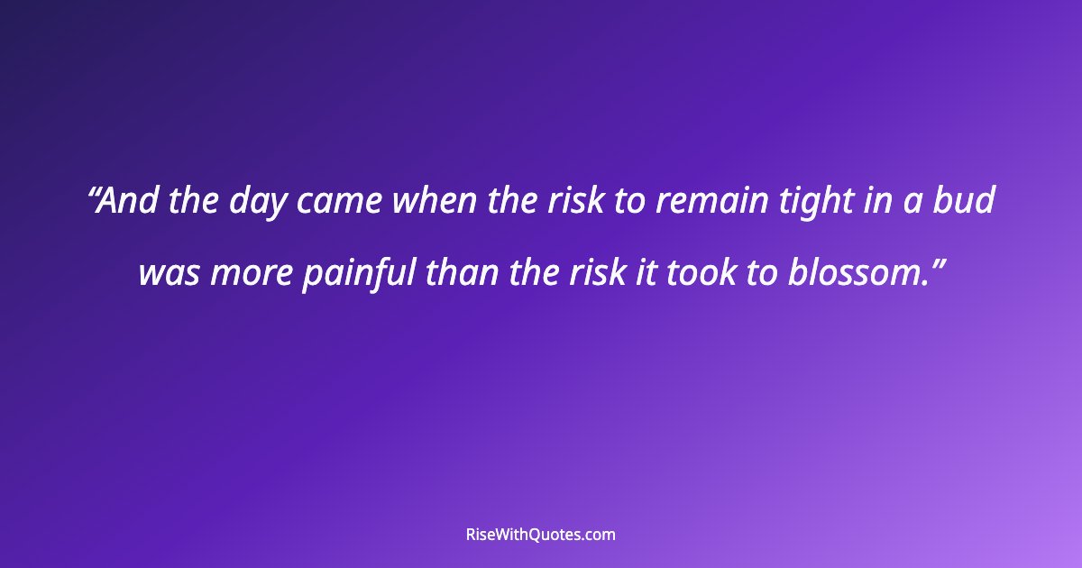 And the day came when the risk to remain tight in a bud was more painful than the risk it took to blossom.