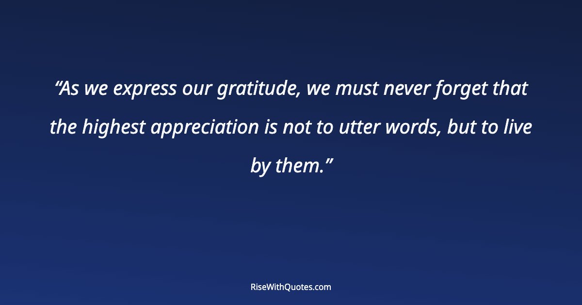 As we express our gratitude, we must never forget that the highest appreciation is not to utter words, but to live by them.