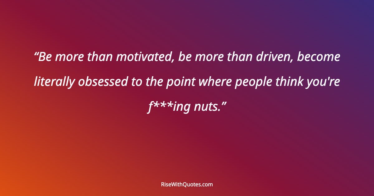 Be more than motivated, be more than driven, become literally obsessed to the point where people think you're f***ing nuts.