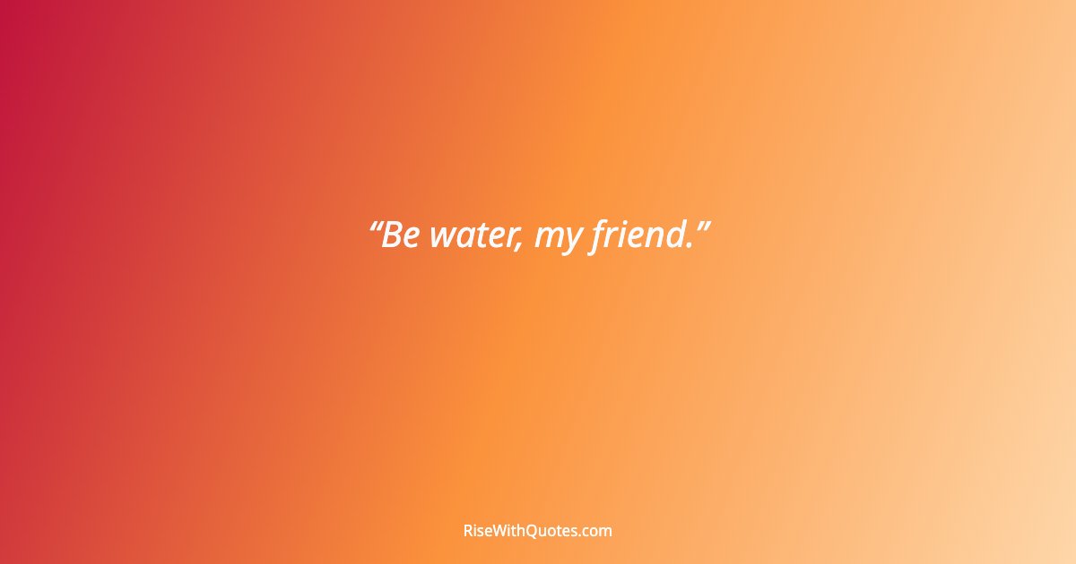 Be water, my friend.