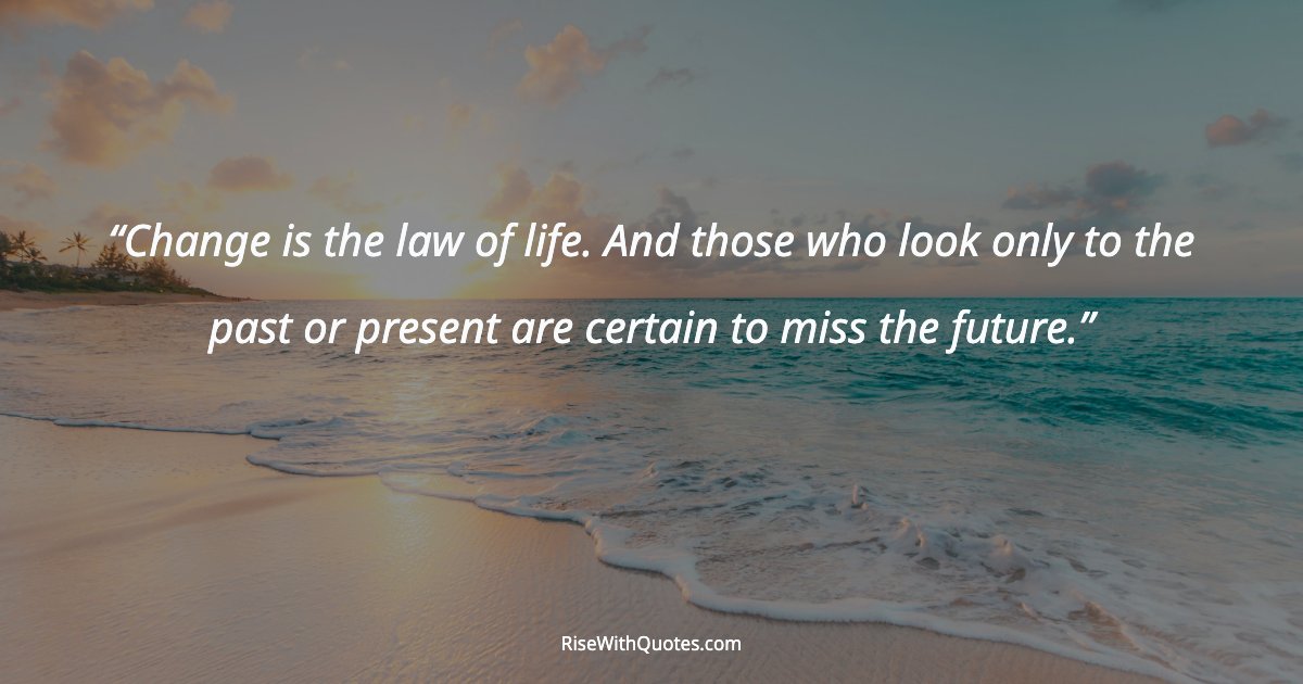 Change is the law of life. And those who look only to the past or present are certain to miss the future.