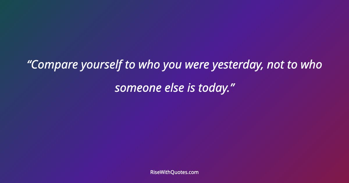 Compare yourself to who you were yesterday, not to who someone else is today.
