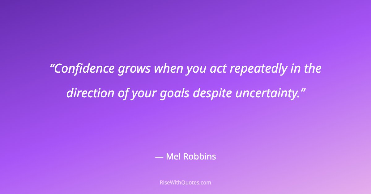 Confidence grows when you act repeatedly in the direction of your goals despite uncertainty.