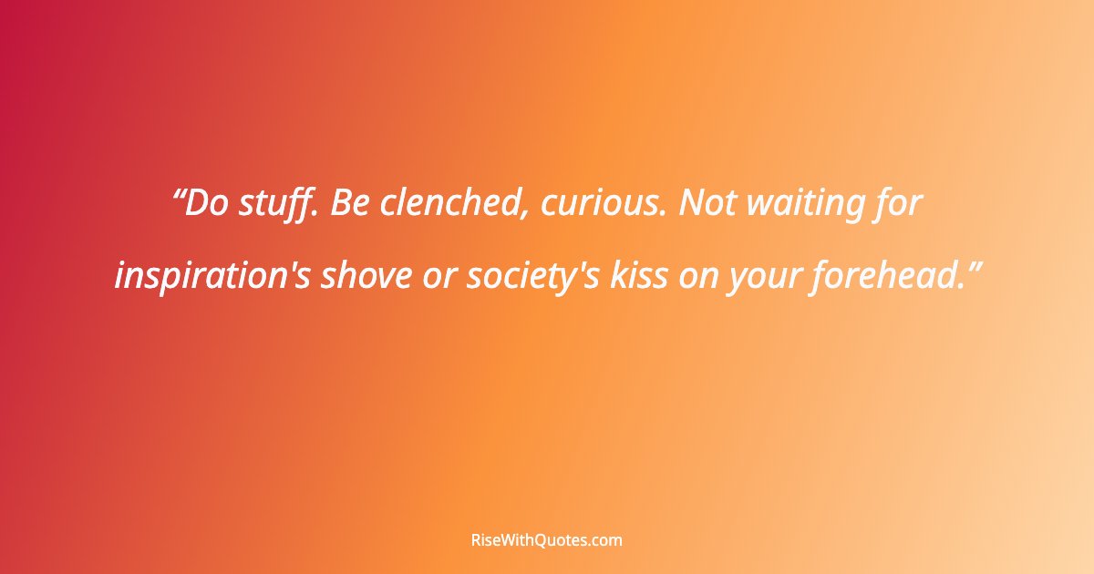 Do stuff. Be clenched, curious. Not waiting for inspiration's shove or society's kiss on your forehead.
