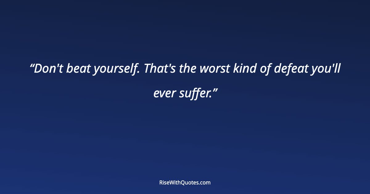 Don't beat yourself. That's the worst kind of defeat you'll ever suffer.