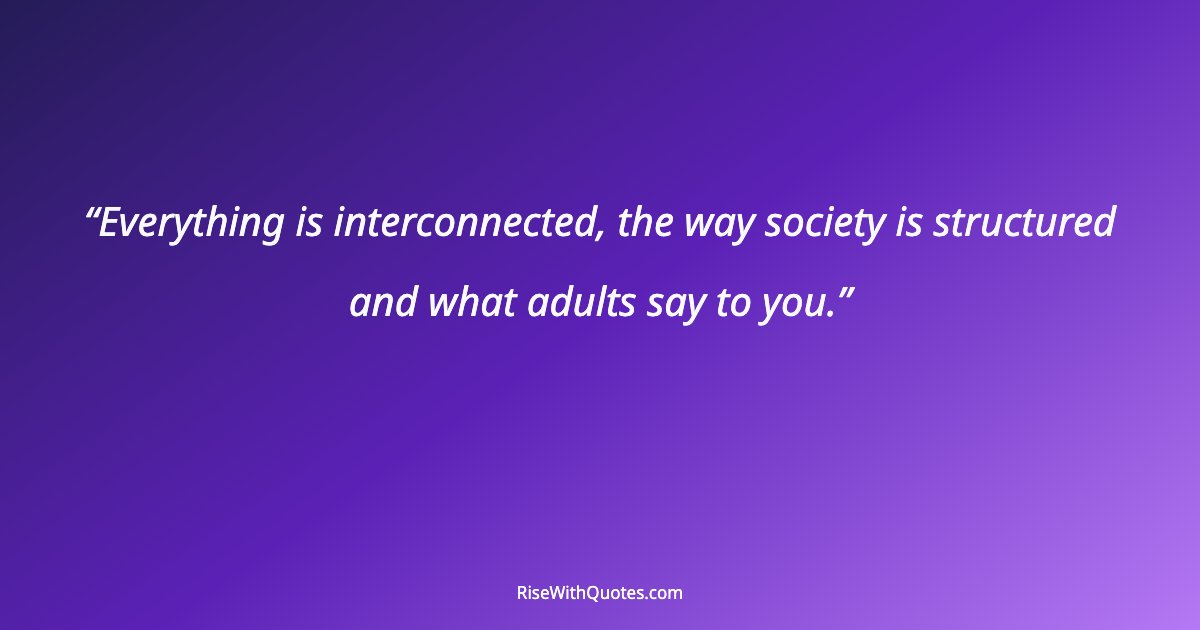 Everything is interconnected, the way society is structured and what adults say to you.