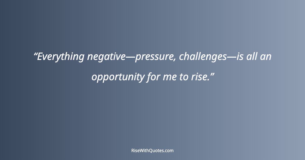 Everything negative—pressure, challenges—is all an opportunity for me to rise.