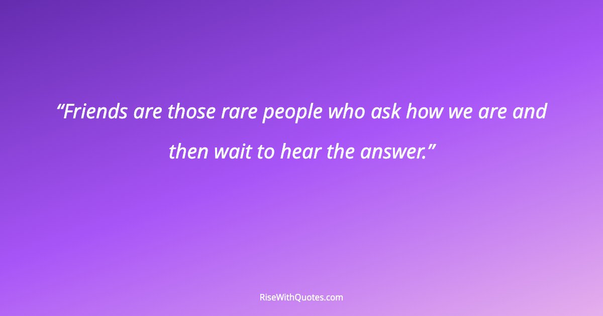 Friends are those rare people who ask how we are and then wait to hear the answer.