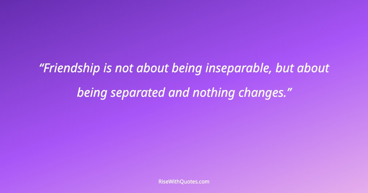 Friendship is not about being inseparable, but about being separated and nothing changes.