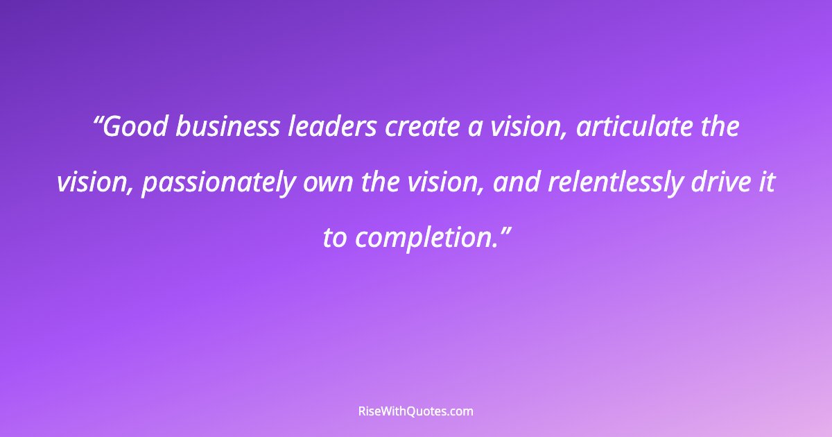 Good business leaders create a vision, articulate the vision, passionately own the vision, and relentlessly drive it to completion.