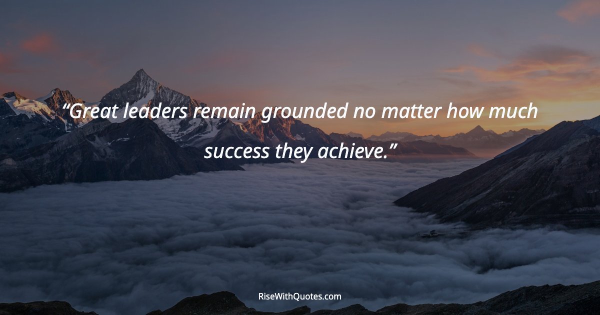Great leaders remain grounded no matter how much success they achieve.