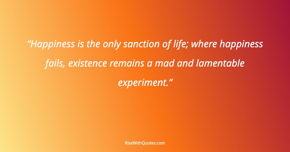 Happiness is the only sanction of life; where happiness fails, existence remains a mad and lamentable experiment.