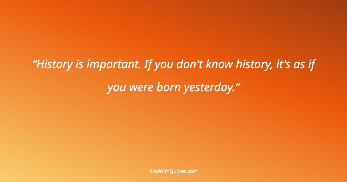 History is important. If you don't know history, it's as if you were born yesterday.