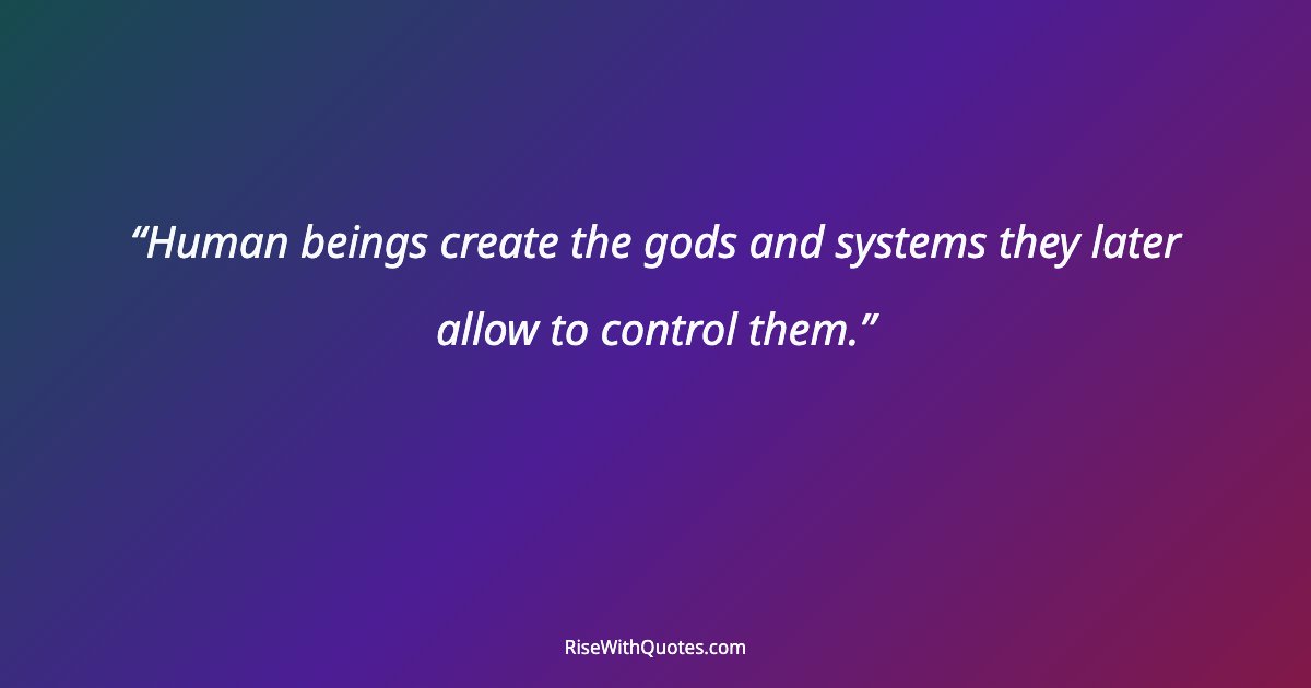 Human beings create the gods and systems they later allow to control them.