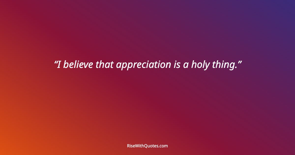 I believe that appreciation is a holy thing.
