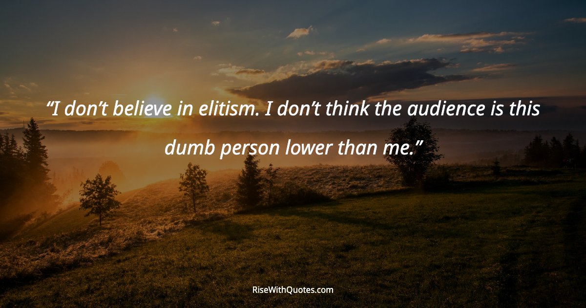 I don’t believe in elitism. I don’t think the audience is this dumb person lower than me.