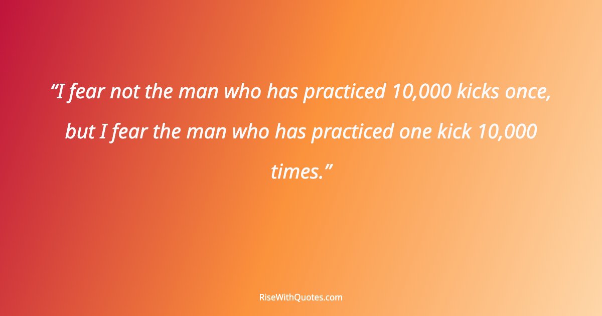 I fear not the man who has practiced 10,000 kicks once, but I fear the man who has practiced one kick 10,000 times.