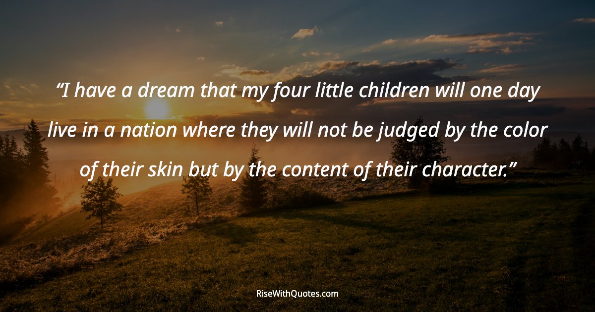 I have a dream that my four little children will one day live in a nation where they will not be judged by the color of their skin but by the content of their c...