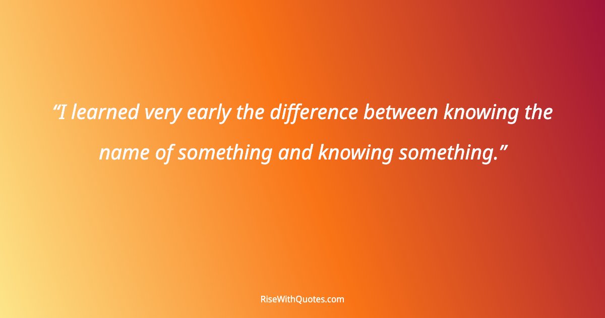 I learned very early the difference between knowing the name of something and knowing something.