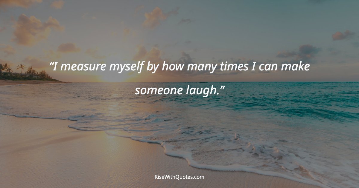I measure myself by how many times I can make someone laugh.