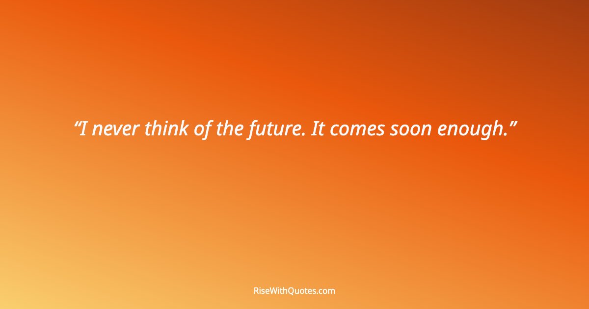 I never think of the future. It comes soon enough.
