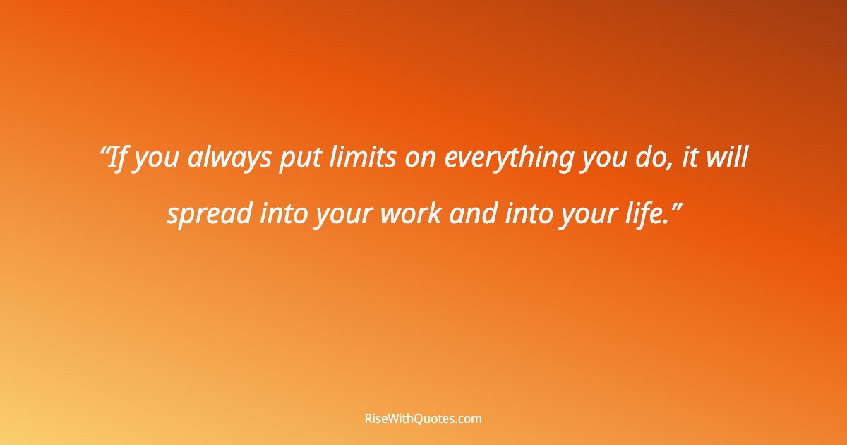 If you always put limits on everything you do, it will spread into your work and into your life.