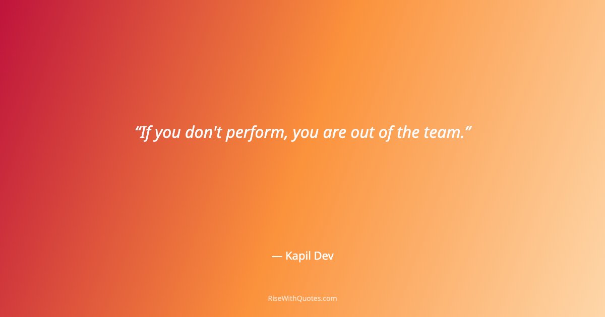 If you don't perform, you are out of the team.