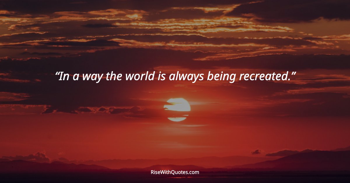 In a way the world is always being recreated.