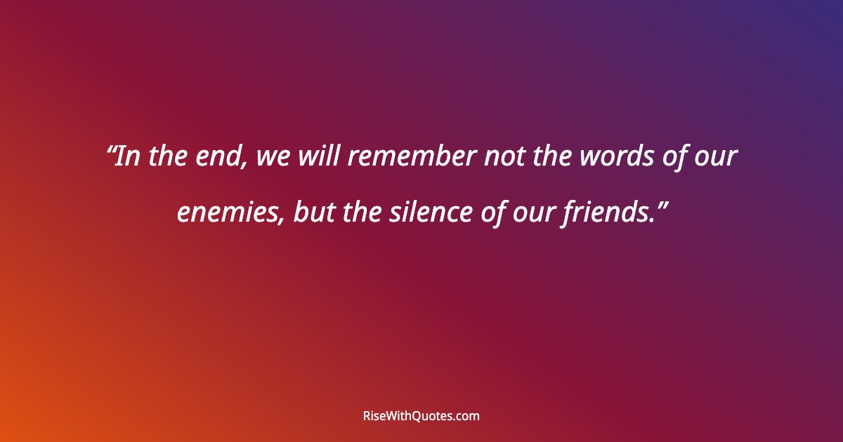 In the end, we will remember not the words of our enemies, but the silence of our friends.