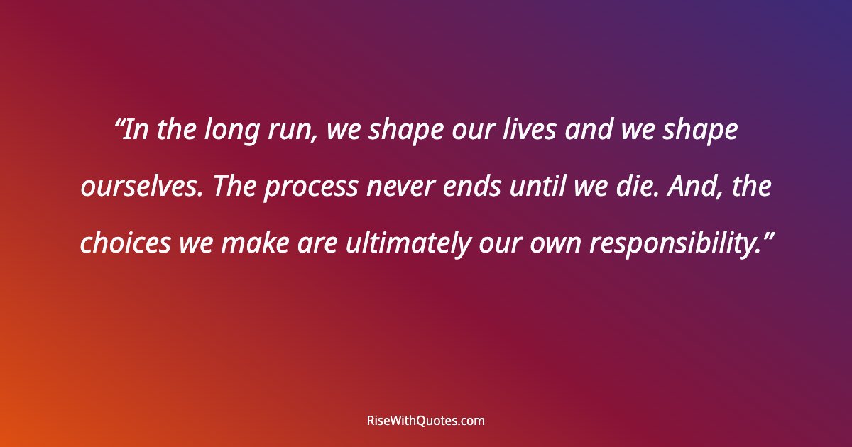 In the long run, we shape our lives and we shape ourselves. The process never ends until we die. And, the choices we make are ultimately our own responsibility.