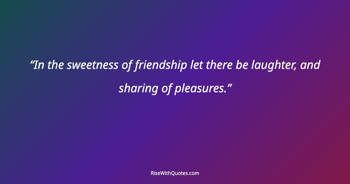 In the sweetness of friendship let there be laughter, and sharing of pleasures.