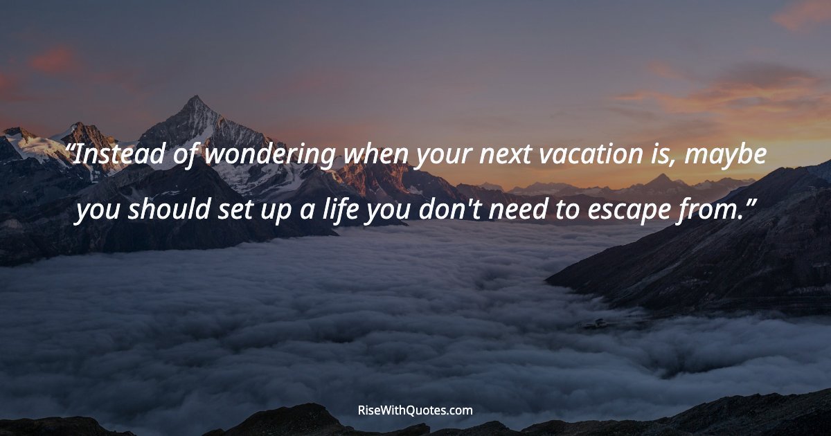Instead of wondering when your next vacation is, maybe you should set up a life you don't need to escape from.