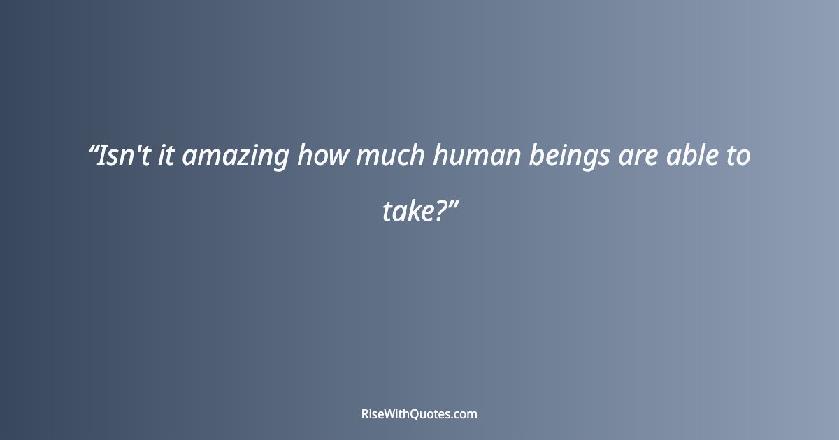 Isn't it amazing how much human beings are able to take?