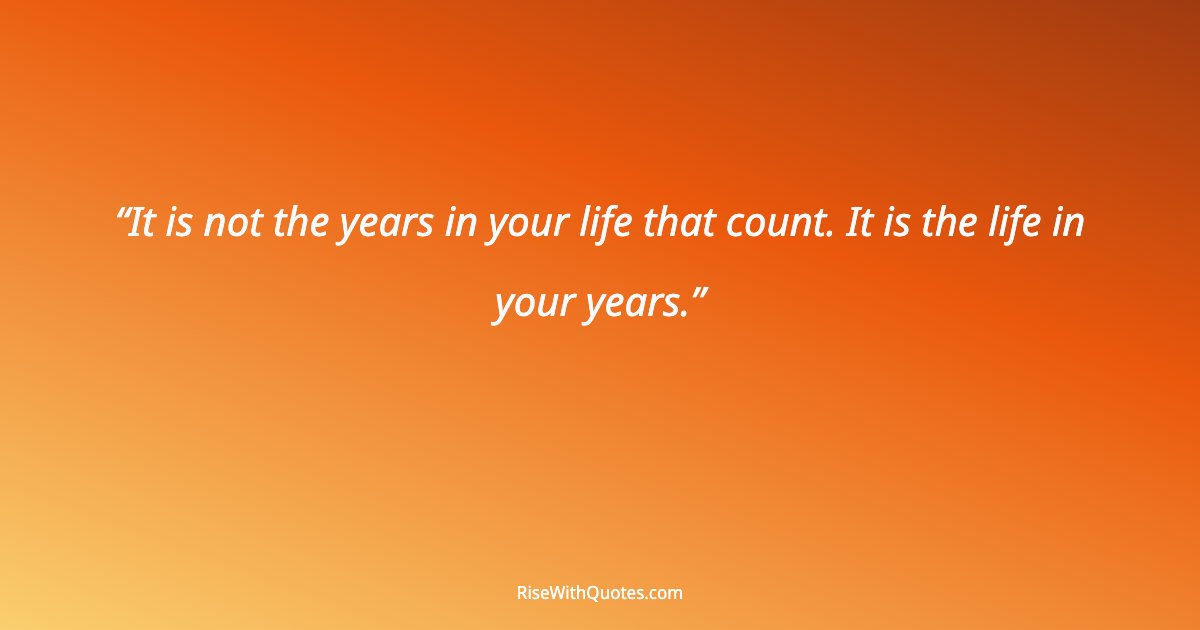 It is not the years in your life that count. It is the life in your years.
