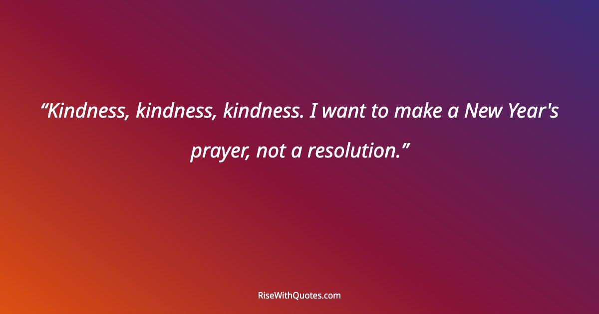 Kindness, kindness, kindness. I want to make a New Year's prayer, not a resolution.