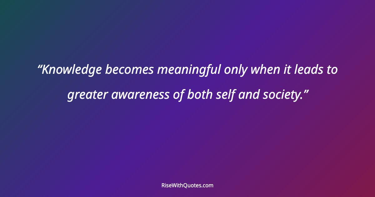 Knowledge becomes meaningful only when it leads to greater awareness of both self and society.