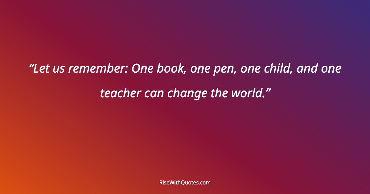 Let us remember: One book, one pen, one child, and one teacher can change the world.
