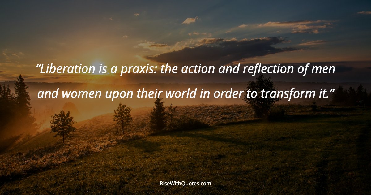 Liberation is a praxis: the action and reflection of men and women upon their world in order to transform it.