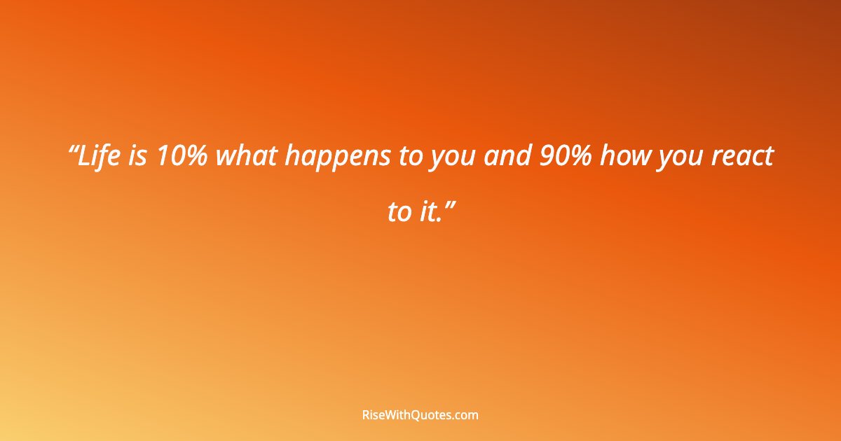 Life is 10% what happens to you and 90% how you react to it.