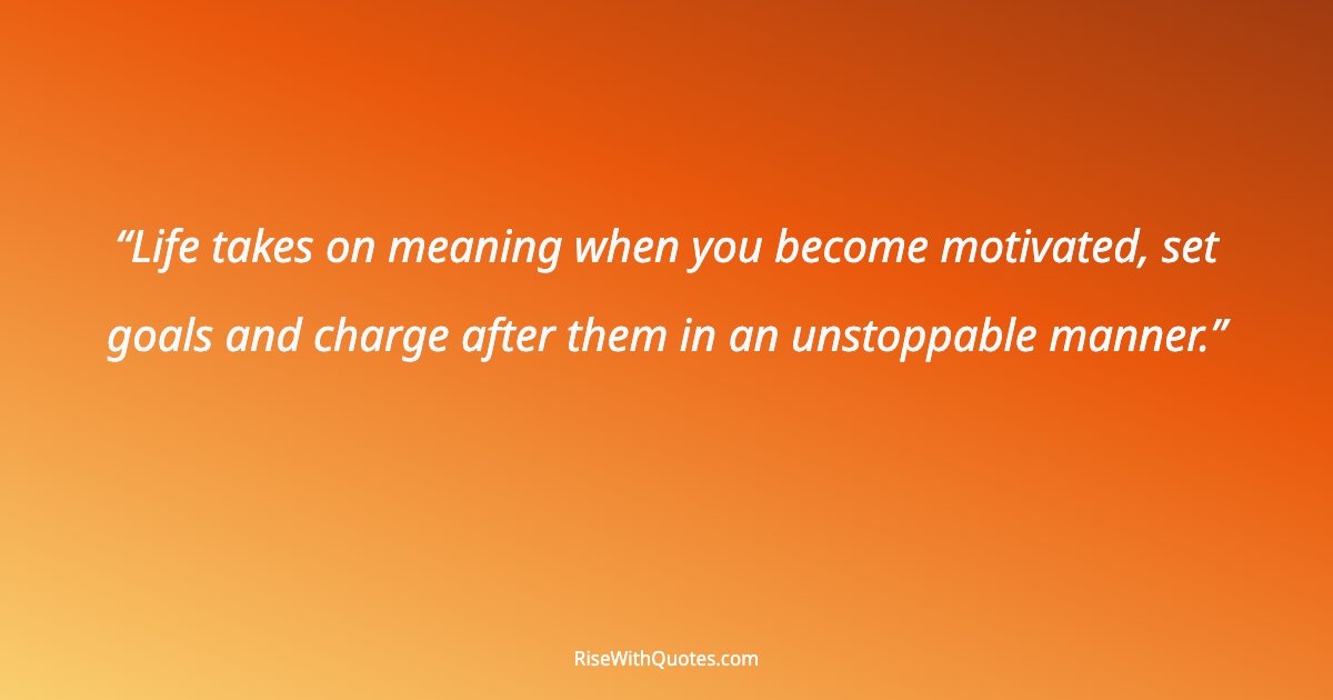 Life takes on meaning when you become motivated, set goals and charge after them in an unstoppable manner.