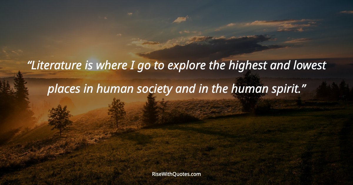 Literature is where I go to explore the highest and lowest places in human society and in the human spirit.