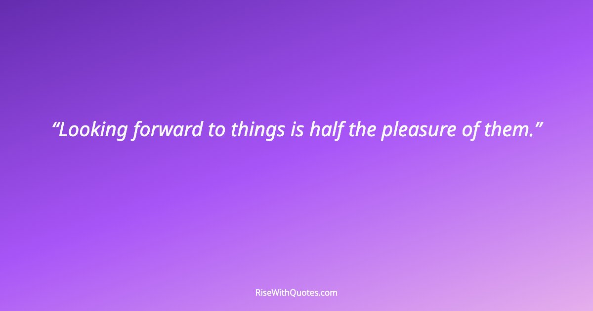 Looking forward to things is half the pleasure of them.
