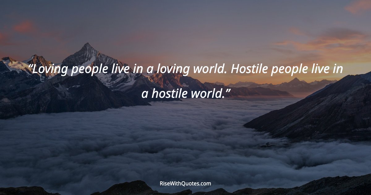 Loving people live in a loving world. Hostile people live in a hostile world.