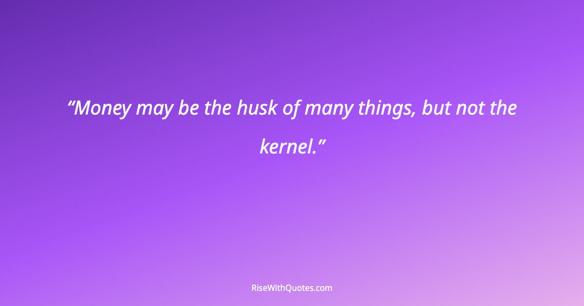 Money may be the husk of many things, but not the kernel.